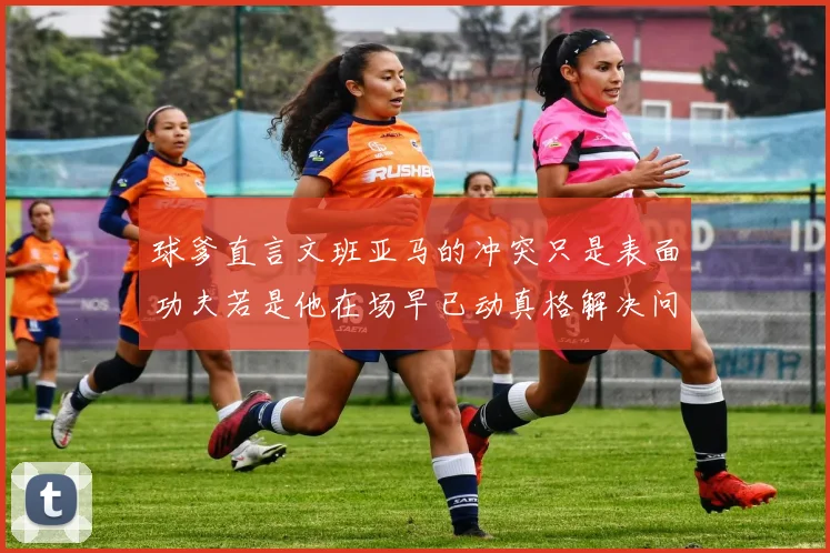 球爹直言文班亚马的冲突只是表面功夫若是他在场早已动真格解决问题